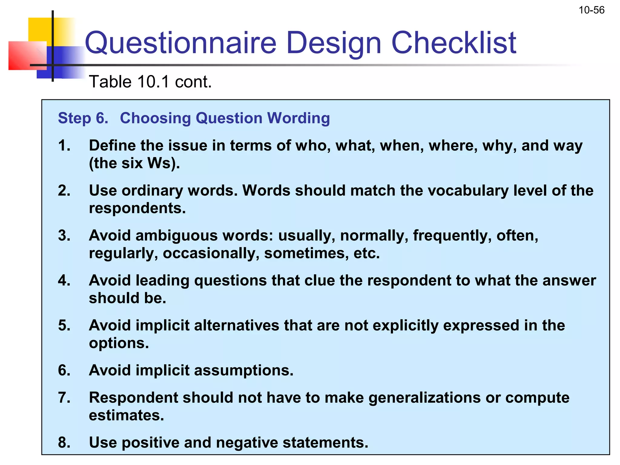10-56


     Questionnaire Design Checklist
     Table 10.1 cont.

Step 6. Choosing Question Wording
1.   Define the issue in terms of who, what, when, where, why, and way
     (the six Ws).
2.   Use ordinary words. Words should match the vocabulary level of the
     respondents.
3.   Avoid ambiguous words: usually, normally, frequently, often,
     regularly, occasionally, sometimes, etc.
4.   Avoid leading questions that clue the respondent to what the answer
     should be.
5.   Avoid implicit alternatives that are not explicitly expressed in the
     options.
6.   Avoid implicit assumptions.
7.   Respondent should not have to make generalizations or compute
     estimates.
8.   Use positive and negative statements.
 