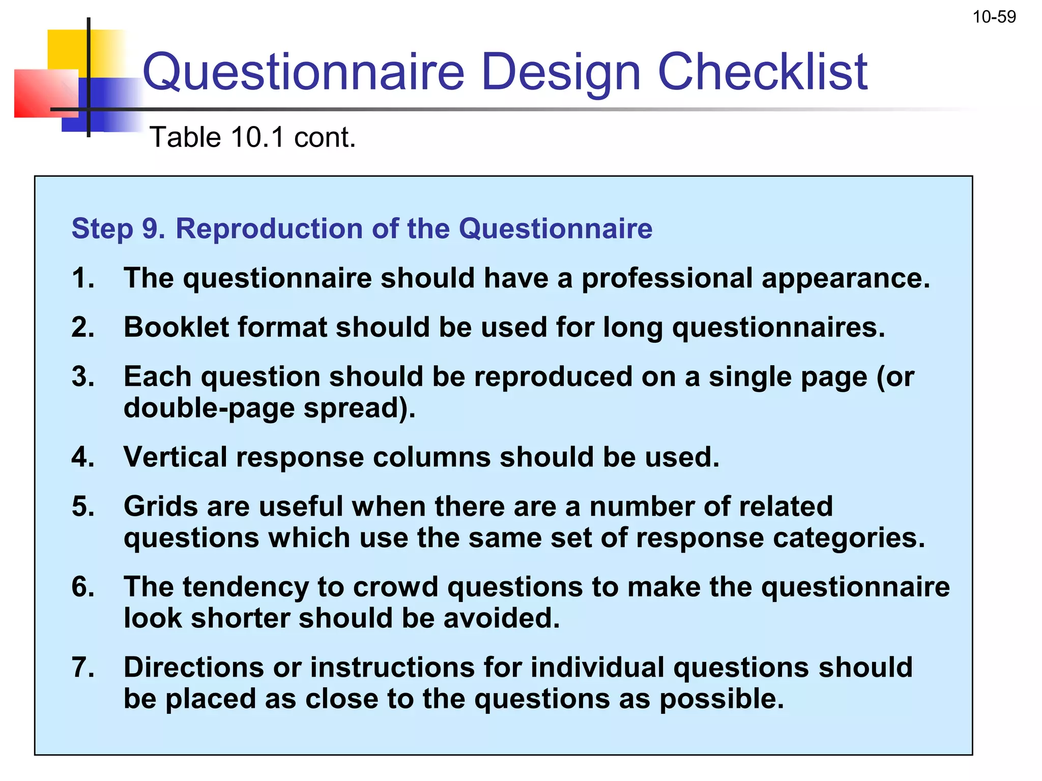 10-59


     Questionnaire Design Checklist
     Table 10.1 cont.


Step 9. Reproduction of the Questionnaire
1. The questionnaire should have a professional appearance.
2. Booklet format should be used for long questionnaires.
3. Each question should be reproduced on a single page (or
   double-page spread).
4. Vertical response columns should be used.
5. Grids are useful when there are a number of related
   questions which use the same set of response categories.
6. The tendency to crowd questions to make the questionnaire
   look shorter should be avoided.
7. Directions or instructions for individual questions should
   be placed as close to the questions as possible.
 