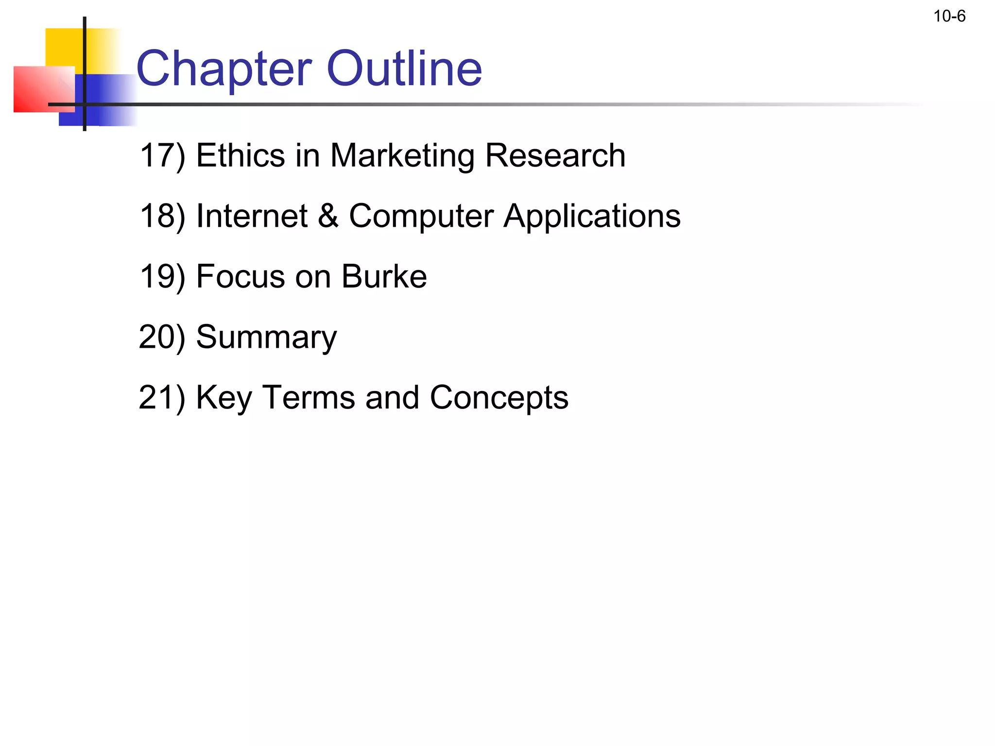 10-6


Chapter Outline
17) Ethics in Marketing Research
18) Internet & Computer Applications
19) Focus on Burke
20) Summary
21) Key Terms and Concepts
 