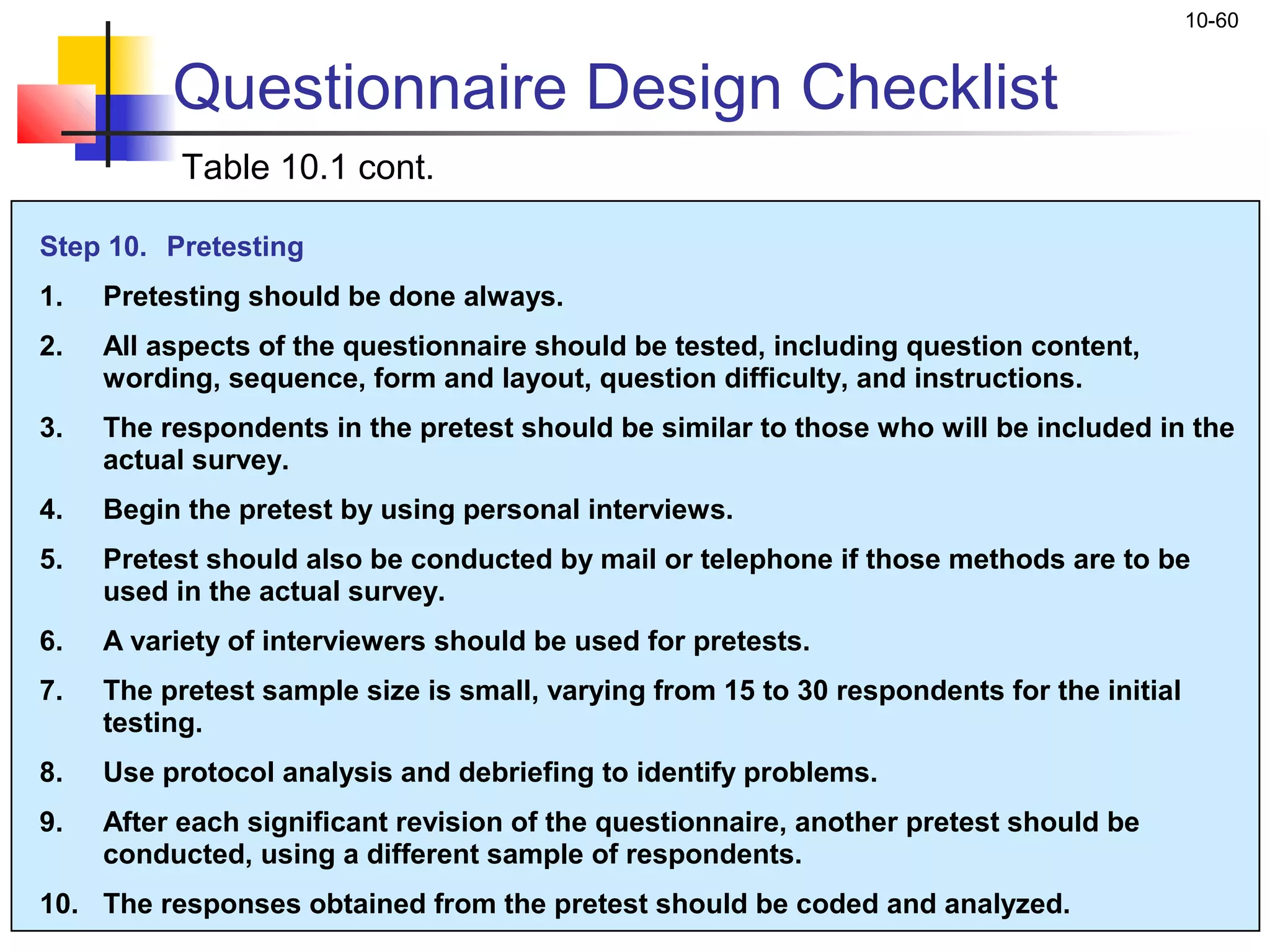 10-60


          Questionnaire Design Checklist
           Table 10.1 cont.

Step 10. Pretesting
1.   Pretesting should be done always.
2.   All aspects of the questionnaire should be tested, including question content,
     wording, sequence, form and layout, question difficulty, and instructions.
3.   The respondents in the pretest should be similar to those who will be included in the
     actual survey.
4.   Begin the pretest by using personal interviews.
5.   Pretest should also be conducted by mail or telephone if those methods are to be
     used in the actual survey.
6.   A variety of interviewers should be used for pretests.
7.   The pretest sample size is small, varying from 15 to 30 respondents for the initial
     testing.
8.   Use protocol analysis and debriefing to identify problems.
9.   After each significant revision of the questionnaire, another pretest should be
     conducted, using a different sample of respondents.
10. The responses obtained from the pretest should be coded and analyzed.
 