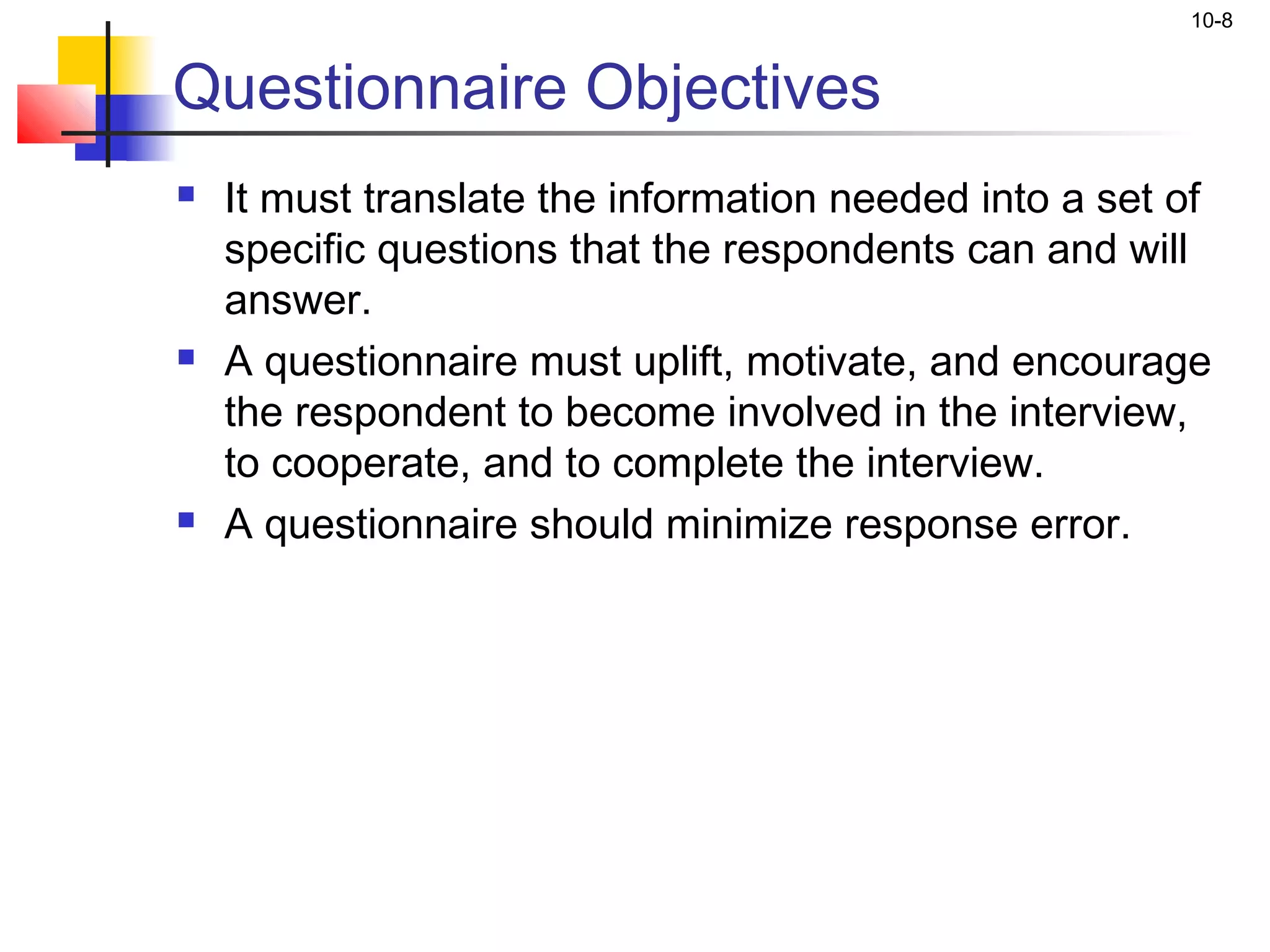 10-8


Questionnaire Objectives
   It must translate the information needed into a set of
    specific questions that the respondents can and will
    answer.
   A questionnaire must uplift, motivate, and encourage
    the respondent to become involved in the interview,
    to cooperate, and to complete the interview.
   A questionnaire should minimize response error.
 