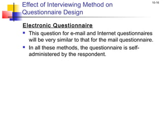 Effect of Interviewing Method on
                                                         10-16


Questionnaire Design

Electronic Questionnaire
 This question for e-mail and Internet questionnaires

  will be very similar to that for the mail questionnaire.
 In all these methods, the questionnaire is self-

  administered by the respondent.
 