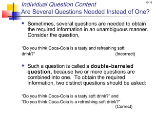 Individual Question Content                                    10-18


Are Several Questions Needed Instead of One?
   Sometimes, several questions are needed to obtain
    the required information in an unambiguous manner.
    Consider the question,

“Do you think Coca-Cola is a tasty and refreshing soft
drink?”                                          (Incorrect)

   Such a question is called a double-barreled
    question, because two or more questions are
    combined into one. To obtain the required
    information, two distinct questions should be asked:  

“Do you think Coca-Cola is a tasty soft drink?” and
“Do you think Coca-Cola is a refreshing soft drink?”
                                                  (Correct)
 