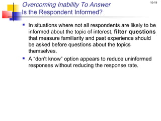 Overcoming Inability To Answer                           10-19


Is the Respondent Informed?
   In situations where not all respondents are likely to be
    informed about the topic of interest, filter questions
    that measure familiarity and past experience should
    be asked before questions about the topics
    themselves.
   A “don't know” option appears to reduce uninformed
    responses without reducing the response rate.
 