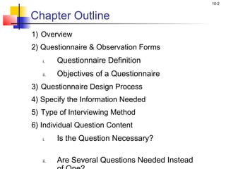 10-2


Chapter Outline
1) Overview
2) Questionnaire & Observation Forms
   i.    Questionnaire Definition
   ii.   Objectives of a Questionnaire
3) Questionnaire Design Process
4) Specify the Information Needed
5) Type of Interviewing Method
6) Individual Question Content
   i.    Is the Question Necessary?

   ii.   Are Several Questions Needed Instead
 