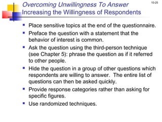 Overcoming Unwillingness To Answer                      10-25


Increasing the Willingness of Respondents
   Place sensitive topics at the end of the questionnaire.
   Preface the question with a statement that the
    behavior of interest is common.
   Ask the question using the third-person technique
    (see Chapter 5): phrase the question as if it referred
    to other people.
   Hide the question in a group of other questions which
    respondents are willing to answer. The entire list of
    questions can then be asked quickly.
   Provide response categories rather than asking for
    specific figures.
   Use randomized techniques.
 