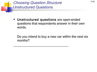 Choosing Question Structure                            10-26


Unstructured Questions


   Unstructured questions are open-ended
    questions that respondents answer in their own
    words.

  Do you intend to buy a new car within the next six
  months?
__________________________________
 