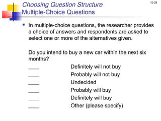 Choosing Question Structure                              10-28


Multiple-Choice Questions
   In multiple-choice questions, the researcher provides
    a choice of answers and respondents are asked to
    select one or more of the alternatives given.

    Do you intend to buy a new car within the next six
    months?
    ____              Definitely will not buy
    ____              Probably will not buy
    ____              Undecided
    ____              Probably will buy
    ____              Definitely will buy
    ____              Other (please specify)
 