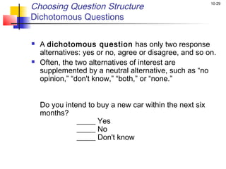 Choosing Question Structure                              10-29


Dichotomous Questions

   A dichotomous question has only two response
    alternatives: yes or no, agree or disagree, and so on.
   Often, the two alternatives of interest are
    supplemented by a neutral alternative, such as “no
    opinion,” “don't know,” “both,” or “none.”


    Do you intend to buy a new car within the next six
    months?
               _____ Yes
               _____ No
               _____ Don't know
 