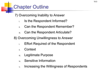10-3


Chapter Outline
7) Overcoming Inability to Answer
   i.     Is the Respondent Informed?
   ii.    Can the Respondent Remember?
   iii.   Can the Respondent Articulate?
8) Overcoming Unwillingness to Answer
   i.     Effort Required of the Respondent
   ii.    Context
   iii.   Legitimate Purpose
   iv.    Sensitive Information
   v.     Increasing the Willingness of Respondents
 