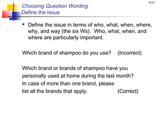 10-31
Choosing Question Wording
Define the Issue

   Define the issue in terms of who, what, when, where,
    why, and way (the six Ws). Who, what, when, and
    where are particularly important.

Which brand of shampoo do you use?       (Incorrect)

Which brand or brands of shampoo have you
personally used at home during the last month?
In case of more than one brand, please
list all the brands that apply.         (Correct)
 