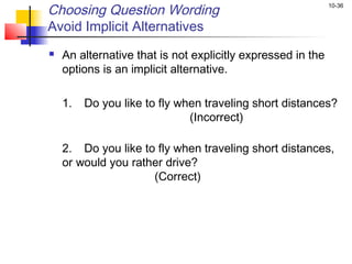 Choosing Question Wording                                    10-36


Avoid Implicit Alternatives
   An alternative that is not explicitly expressed in the
    options is an implicit alternative.
 
    1.   Do you like to fly when traveling short distances?
                              (Incorrect)

    2. Do you like to fly when traveling short distances,
    or would you rather drive?
                     (Correct)
 