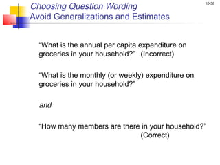 Choosing Question Wording                             10-38


Avoid Generalizations and Estimates

 
    “What is the annual per capita expenditure on
    groceries in your household?” (Incorrect)
 
    “What is the monthly (or weekly) expenditure on
    groceries in your household?”

    and

    “How many members are there in your household?”
                               (Correct)
 