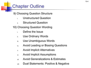 10-4


Chapter Outline
9) Choosing Question Structure
   i.      Unstructured Question
   ii.     Structured Question
10) Choosing Question Wording
   i.      Define the Issue
   ii.     Use Ordinary Words
   iii.    Use Unambiguous Words
   iv.     Avoid Leading or Biasing Questions
   v.      Avoid Implicit Alternatives
   vi.     Avoid Implicit Assumptions
   vii.    Avoid Generalizations & Estimates
   viii.   Dual Statements: Positive & Negative
 