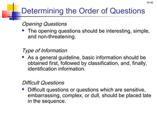 10-40


Determining the Order of Questions
Opening Questions
 The opening questions should be interesting, simple,

   and non-threatening.
 
Type of Information
 As a general guideline, basic information should be

   obtained first, followed by classification, and, finally,
   identification information.
 
Difficult Questions
 Difficult questions or questions which are sensitive,

   embarrassing, complex, or dull, should be placed late
   in the sequence.
 