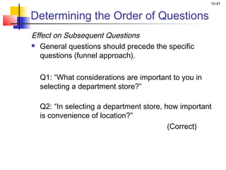 10-41


Determining the Order of Questions
Effect on Subsequent Questions
 General questions should precede the specific

   questions (funnel approach).
 
   Q1: “What considerations are important to you in
   selecting a department store?”

  Q2: “In selecting a department store, how important
  is convenience of location?”
                                         (Correct)
 