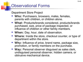 10-49


Observational Forms
Department Store Project
 Who: Purchasers, browsers, males, females,

  parents with children, or children alone.
 What: Products/brands considered, products/brands

  purchased, size, price of package inspected, or
  influence of children or other family members.
 When: Day, hour, date of observation.

 Where: Inside the store, checkout counter, or type of

  department within the store.
 Why: Influence of price, brand name, package size,

  promotion, or family members on the purchase.
 Way: Personal observer disguised as sales clerk,

  undisguised personal observer, hidden camera, or
  obtrusive mechanical device.
 