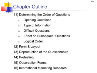 10-5


Chapter Outline
11) Determining the Order of Questions
   i.     Opening Questions
   ii.    Type of Information
   iii.   Difficult Questions
   iv.    Effect on Subsequent Questions
   v.     Logical Order
12) Form & Layout
13) Reproduction of the Questionnaire
14) Pretesting
15) Observation Forms
16) International Marketing Research
 