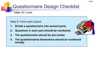 10-58


  Questionnaire Design Checklist
  Table 10.1 cont.


Step 8. Form and Layout
1. Divide a questionnaire into several parts.
2. Questions in each part should be numbered.
3. The questionnaire should be pre-coded.
4. The questionnaires themselves should be numbered
   serially.
 