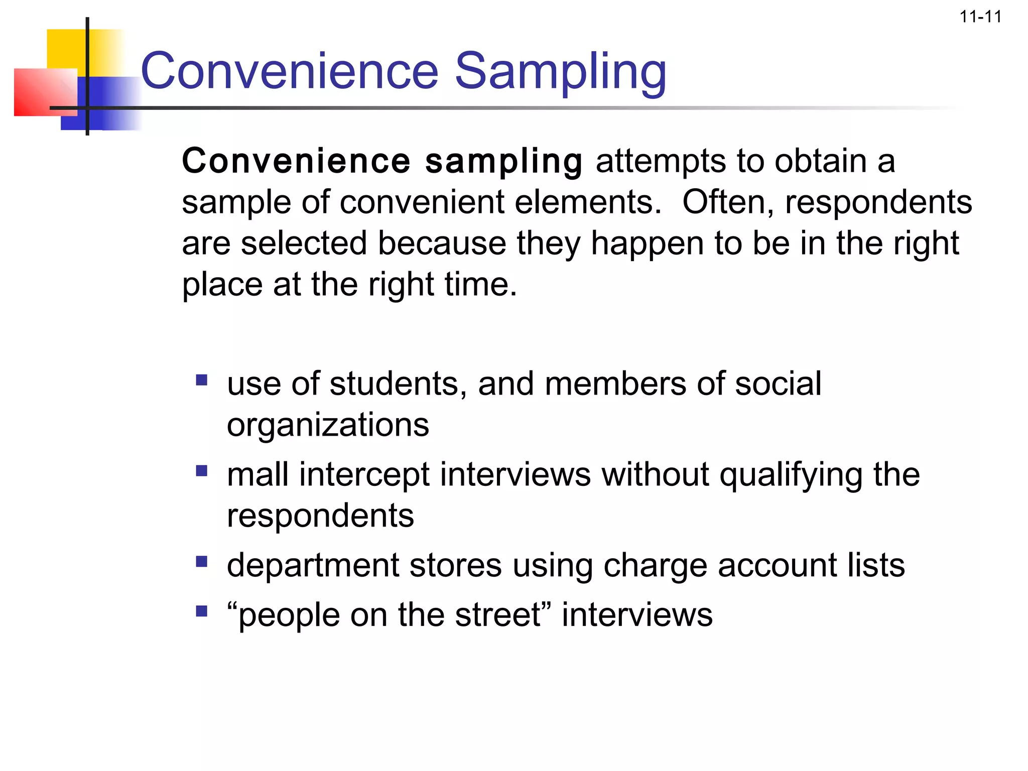11-11


Convenience Sampling
 Convenience sampling attempts to obtain a
 sample of convenient elements. Often, respondents
 are selected because they happen to be in the right
 place at the right time.

     use of students, and members of social
      organizations
     mall intercept interviews without qualifying the
      respondents
     department stores using charge account lists
     “people on the street” interviews
 