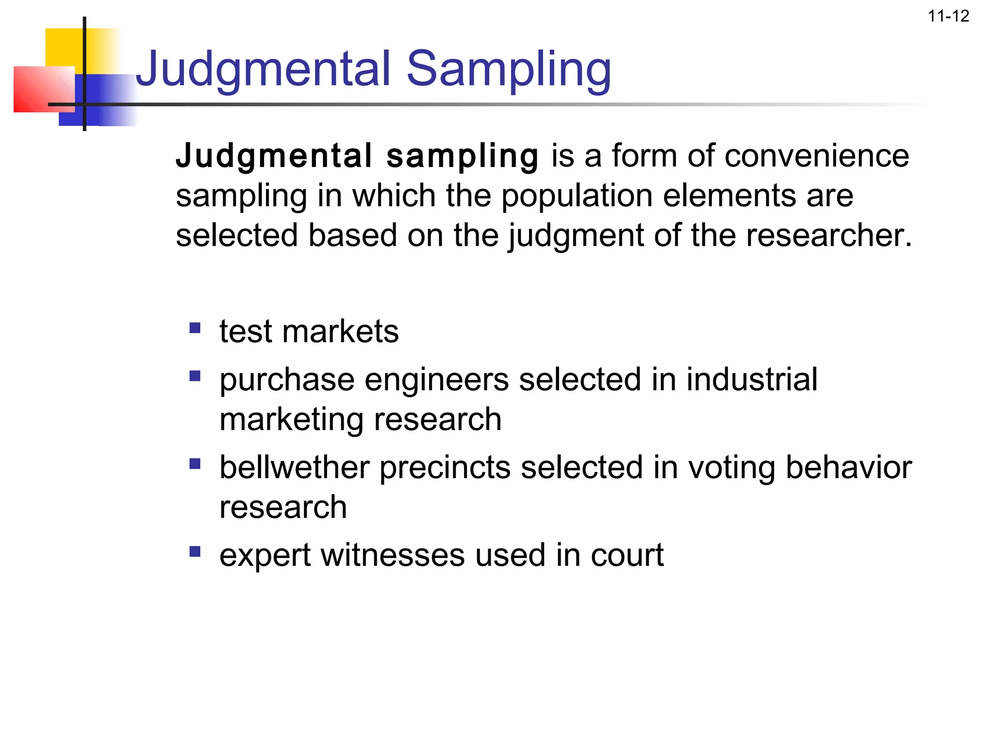 11-12


Judgmental Sampling
 Judgmental sampling is a form of convenience
 sampling in which the population elements are
 selected based on the judgment of the researcher.

     test markets
     purchase engineers selected in industrial
      marketing research
     bellwether precincts selected in voting behavior
      research
     expert witnesses used in court
 