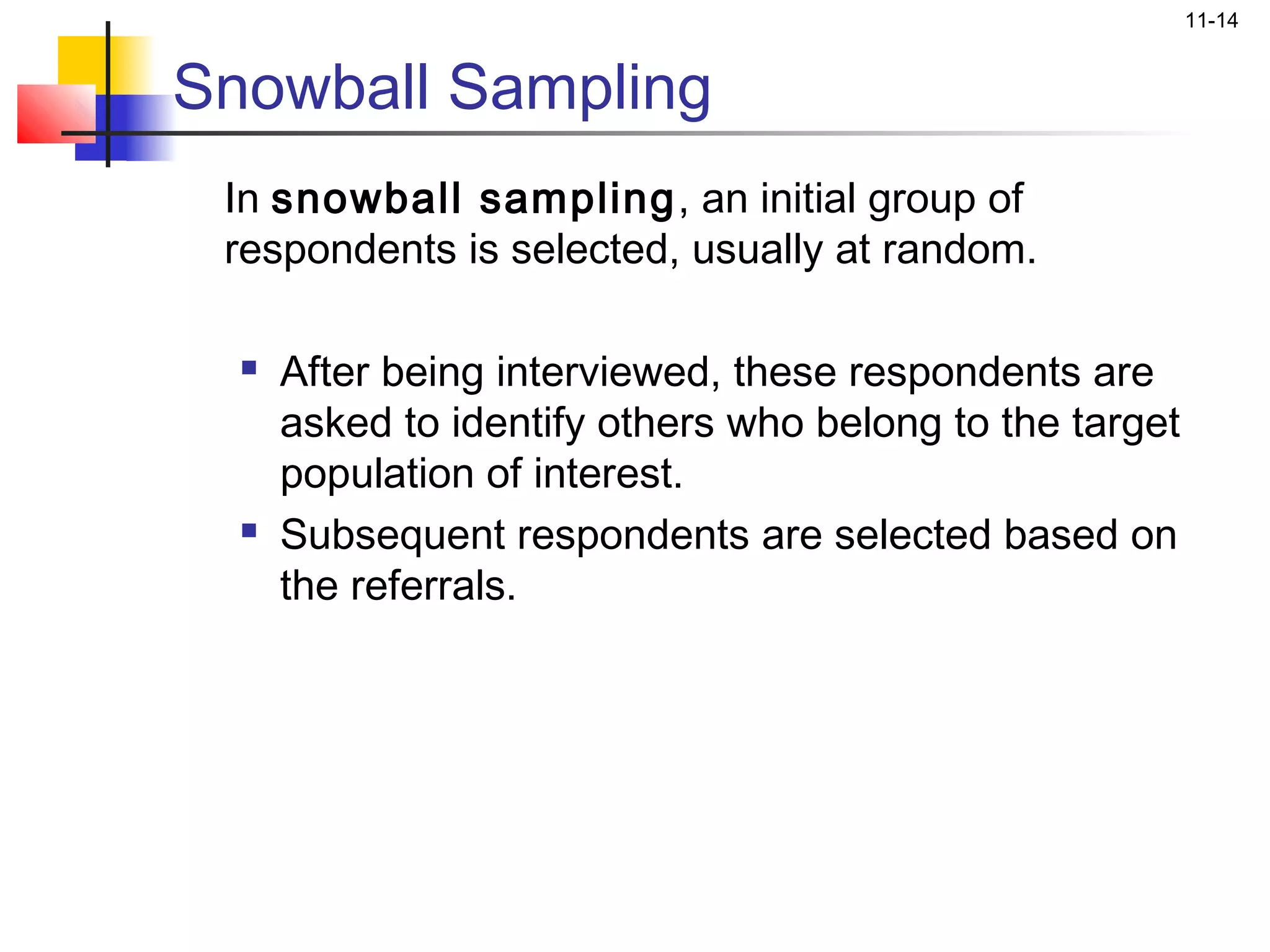 11-14


Snowball Sampling
 In snowball sampling, an initial group of
 respondents is selected, usually at random.

     After being interviewed, these respondents are
      asked to identify others who belong to the target
      population of interest.
     Subsequent respondents are selected based on
      the referrals.
 