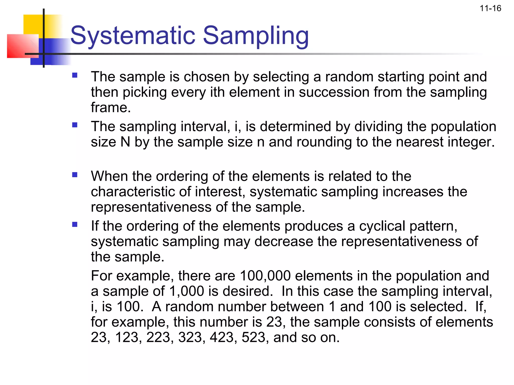 11-16


Systematic Sampling
   The sample is chosen by selecting a random starting point and
    then picking every ith element in succession from the sampling
    frame.
   The sampling interval, i, is determined by dividing the population
    size N by the sample size n and rounding to the nearest integer.

   When the ordering of the elements is related to the
    characteristic of interest, systematic sampling increases the
    representativeness of the sample.
   If the ordering of the elements produces a cyclical pattern,
    systematic sampling may decrease the representativeness of
    the sample.
    For example, there are 100,000 elements in the population and
    a sample of 1,000 is desired. In this case the sampling interval,
    i, is 100. A random number between 1 and 100 is selected. If,
    for example, this number is 23, the sample consists of elements
    23, 123, 223, 323, 423, 523, and so on.
 