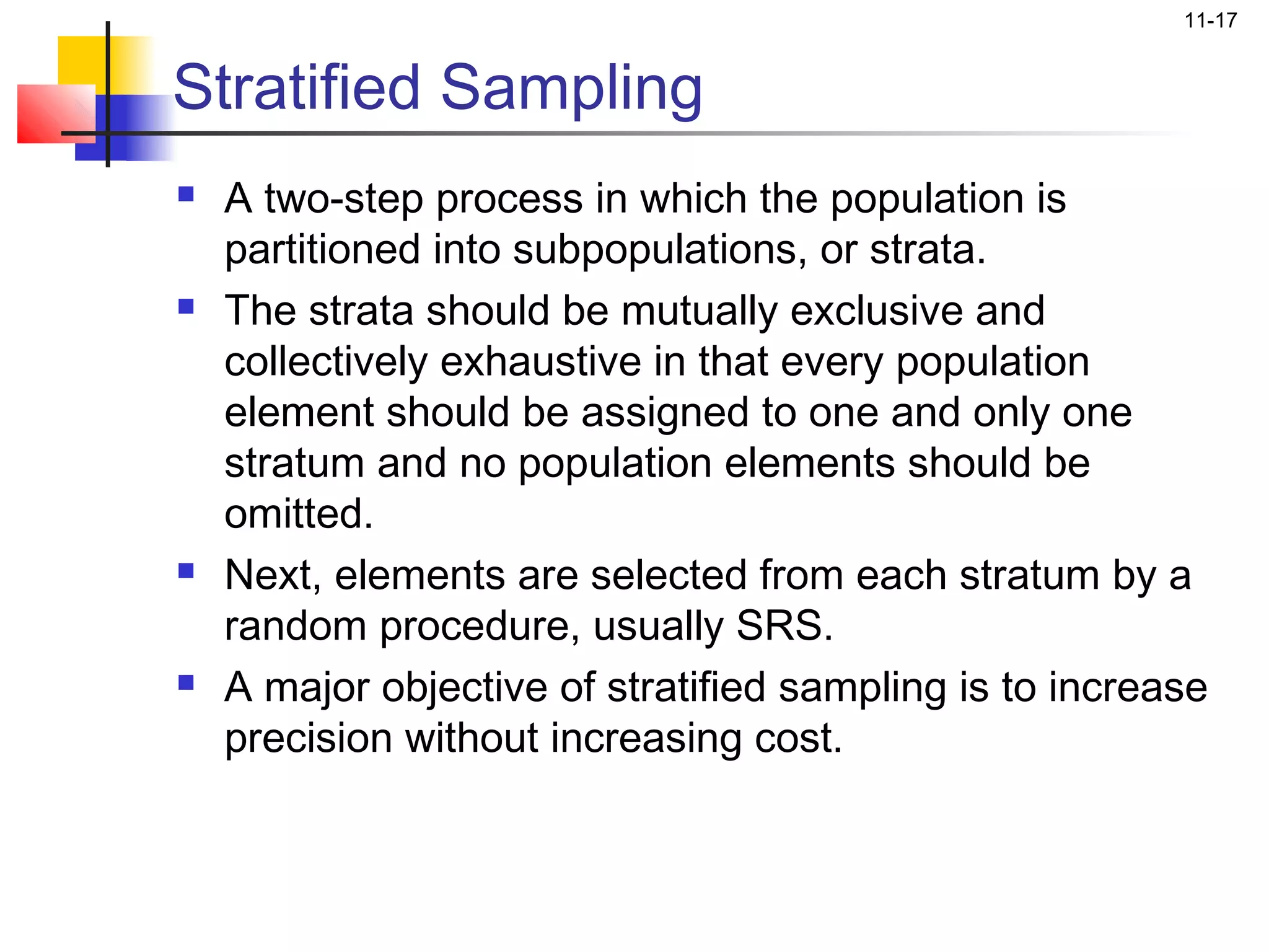 11-17


Stratified Sampling
   A two-step process in which the population is
    partitioned into subpopulations, or strata.
   The strata should be mutually exclusive and
    collectively exhaustive in that every population
    element should be assigned to one and only one
    stratum and no population elements should be
    omitted.
   Next, elements are selected from each stratum by a
    random procedure, usually SRS.
   A major objective of stratified sampling is to increase
    precision without increasing cost.
 