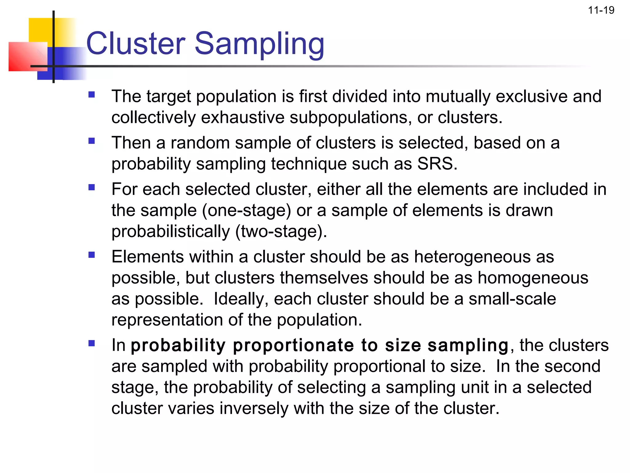 11-19


Cluster Sampling
   The target population is first divided into mutually exclusive and
    collectively exhaustive subpopulations, or clusters.
   Then a random sample of clusters is selected, based on a
    probability sampling technique such as SRS.
   For each selected cluster, either all the elements are included in
    the sample (one-stage) or a sample of elements is drawn
    probabilistically (two-stage).
   Elements within a cluster should be as heterogeneous as
    possible, but clusters themselves should be as homogeneous
    as possible. Ideally, each cluster should be a small-scale
    representation of the population.
   In probability proportionate to size sampling, the clusters
    are sampled with probability proportional to size. In the second
    stage, the probability of selecting a sampling unit in a selected
    cluster varies inversely with the size of the cluster.
 