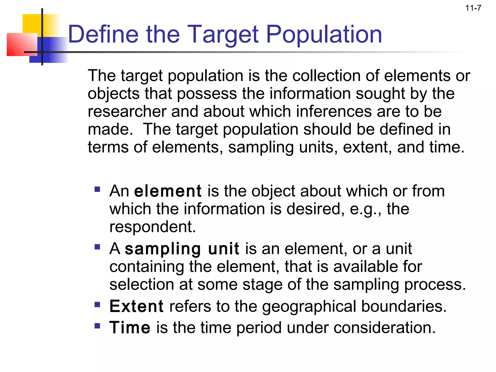 11-7


Define the Target Population
 The target population is the collection of elements or
 objects that possess the information sought by the
 researcher and about which inferences are to be
 made. The target population should be defined in
 terms of elements, sampling units, extent, and time.

     An element is the object about which or from
      which the information is desired, e.g., the
      respondent.
     A sampling unit is an element, or a unit
      containing the element, that is available for
      selection at some stage of the sampling process.
     Extent refers to the geographical boundaries.
     Time is the time period under consideration.
 