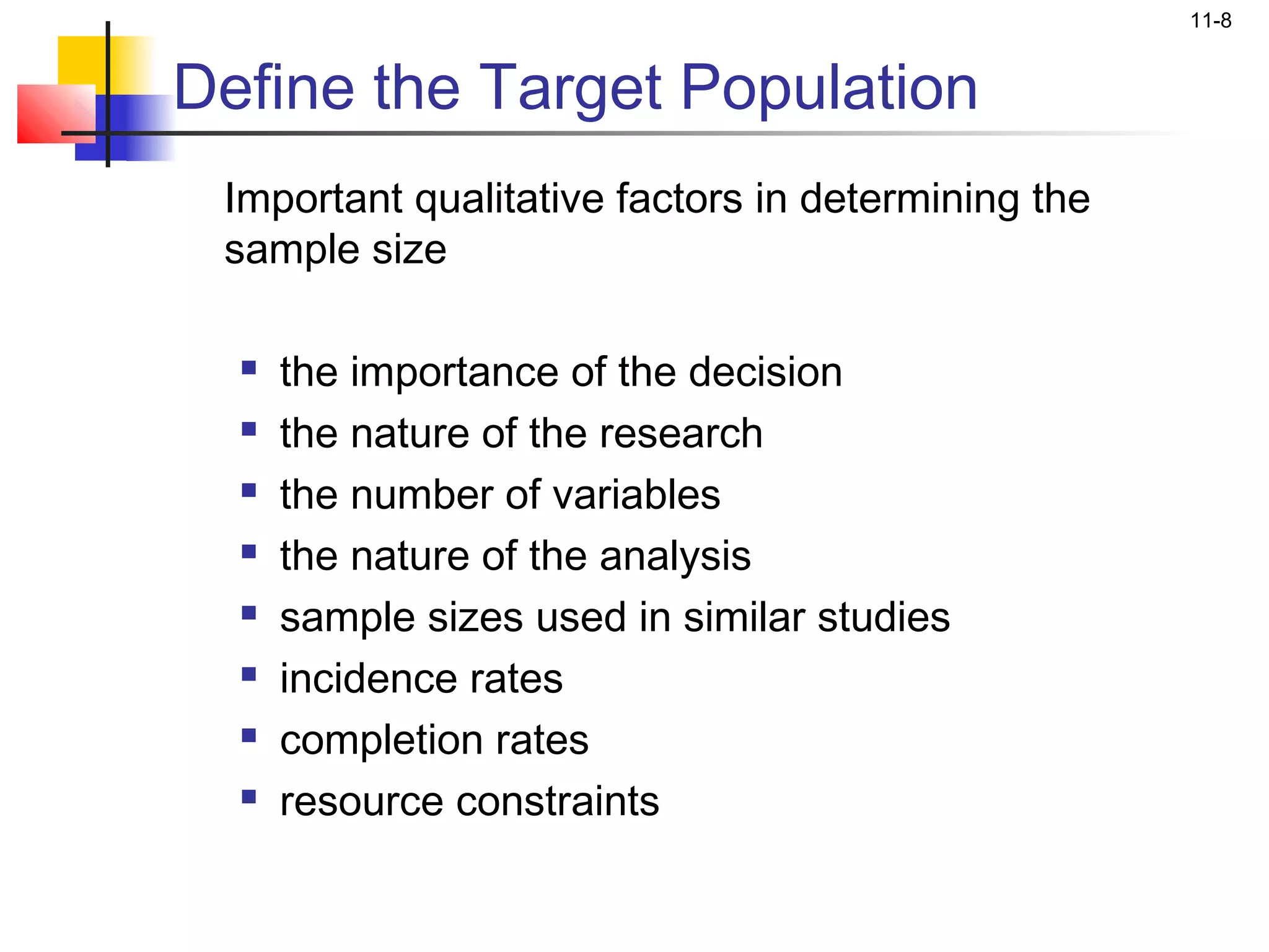 11-8


Define the Target Population
 Important qualitative factors in determining the
 sample size

     the importance of the decision
     the nature of the research
     the number of variables
     the nature of the analysis
     sample sizes used in similar studies
     incidence rates
     completion rates
     resource constraints
 