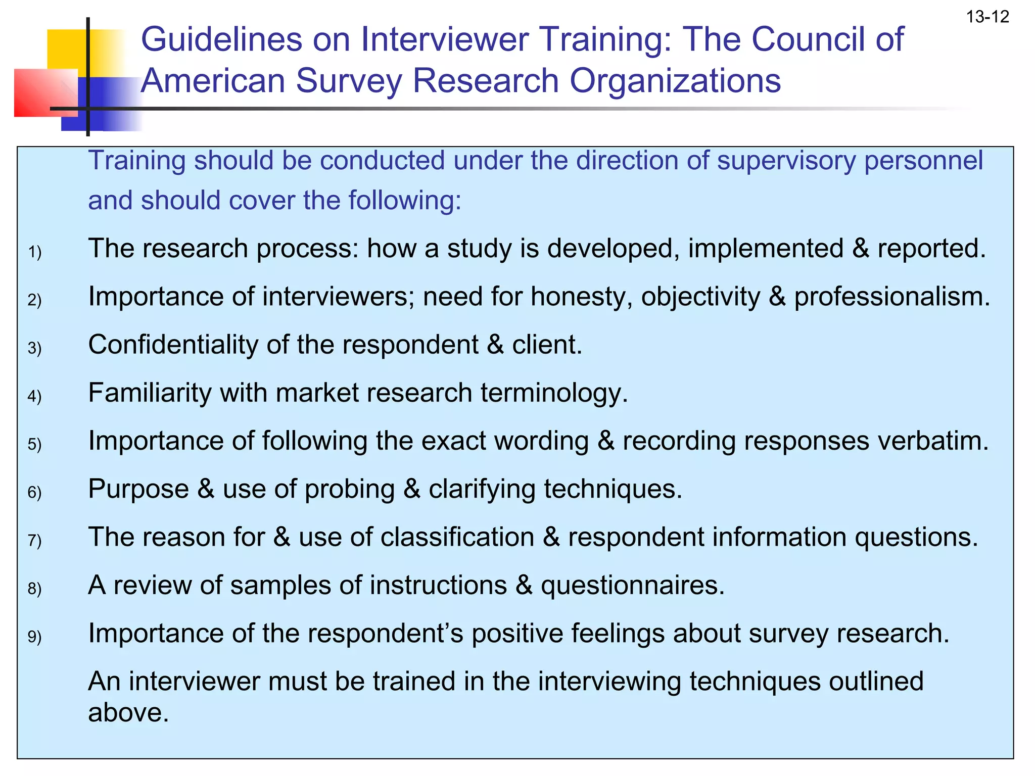 13-12
         Guidelines on Interviewer Training: The Council of
         American Survey Research Organizations

     Training should be conducted under the direction of supervisory personnel
     and should cover the following:
1)   The research process: how a study is developed, implemented & reported.
2)   Importance of interviewers; need for honesty, objectivity & professionalism.
3)   Confidentiality of the respondent & client.
4)   Familiarity with market research terminology.
5)   Importance of following the exact wording & recording responses verbatim.
6)   Purpose & use of probing & clarifying techniques.
7)   The reason for & use of classification & respondent information questions.
8)   A review of samples of instructions & questionnaires.
9)   Importance of the respondent’s positive feelings about survey research.
     An interviewer must be trained in the interviewing techniques outlined
     above.
 