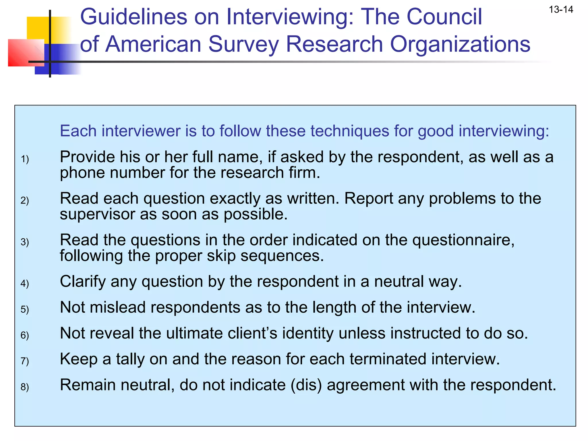 Guidelines on Interviewing: The Council
                                                                             13-14


       of American Survey Research Organizations


     Each interviewer is to follow these techniques for good interviewing:
1)   Provide his or her full name, if asked by the respondent, as well as a
     phone number for the research firm.
2)   Read each question exactly as written. Report any problems to the
     supervisor as soon as possible.
3)   Read the questions in the order indicated on the questionnaire,
     following the proper skip sequences.
4)   Clarify any question by the respondent in a neutral way.
5)   Not mislead respondents as to the length of the interview.
6)   Not reveal the ultimate client’s identity unless instructed to do so.
7)   Keep a tally on and the reason for each terminated interview.
8)   Remain neutral, do not indicate (dis) agreement with the respondent.
 