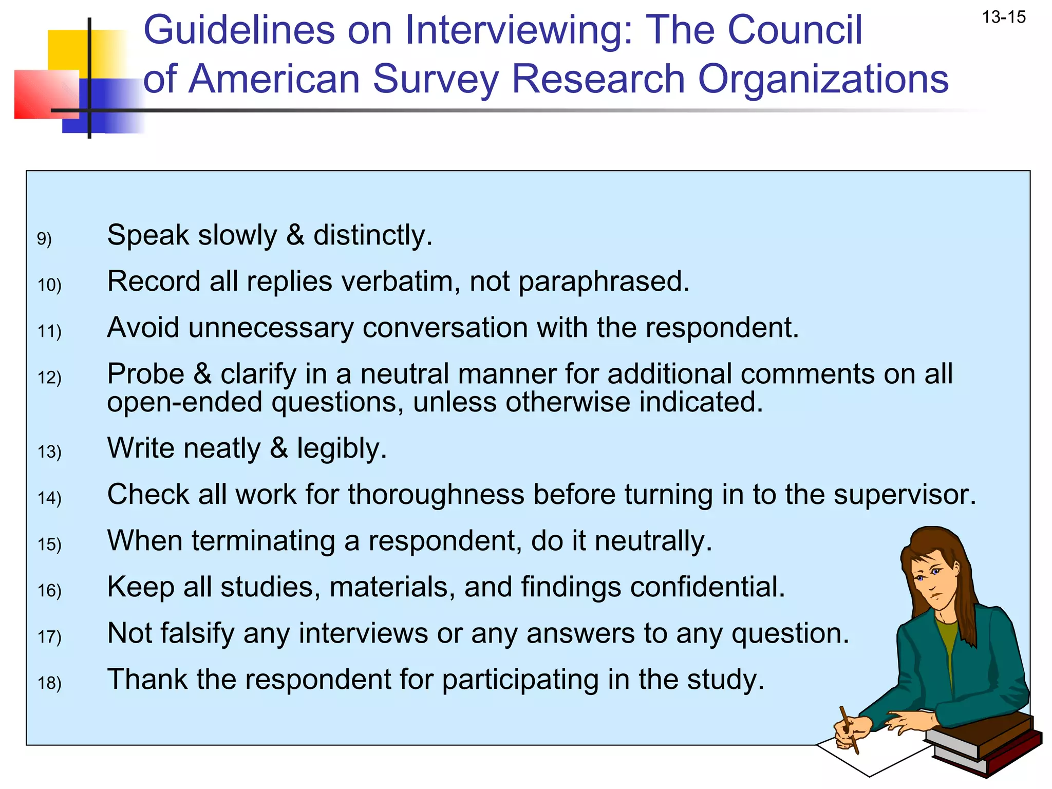 Guidelines on Interviewing: The Council
                                                                             13-15


        of American Survey Research Organizations


9)    Speak slowly & distinctly.
10)   Record all replies verbatim, not paraphrased.
11)   Avoid unnecessary conversation with the respondent.
12)   Probe & clarify in a neutral manner for additional comments on all
      open-ended questions, unless otherwise indicated.
13)   Write neatly & legibly.
14)   Check all work for thoroughness before turning in to the supervisor.
15)   When terminating a respondent, do it neutrally.
16)   Keep all studies, materials, and findings confidential.
17)   Not falsify any interviews or any answers to any question.
18)   Thank the respondent for participating in the study.
 