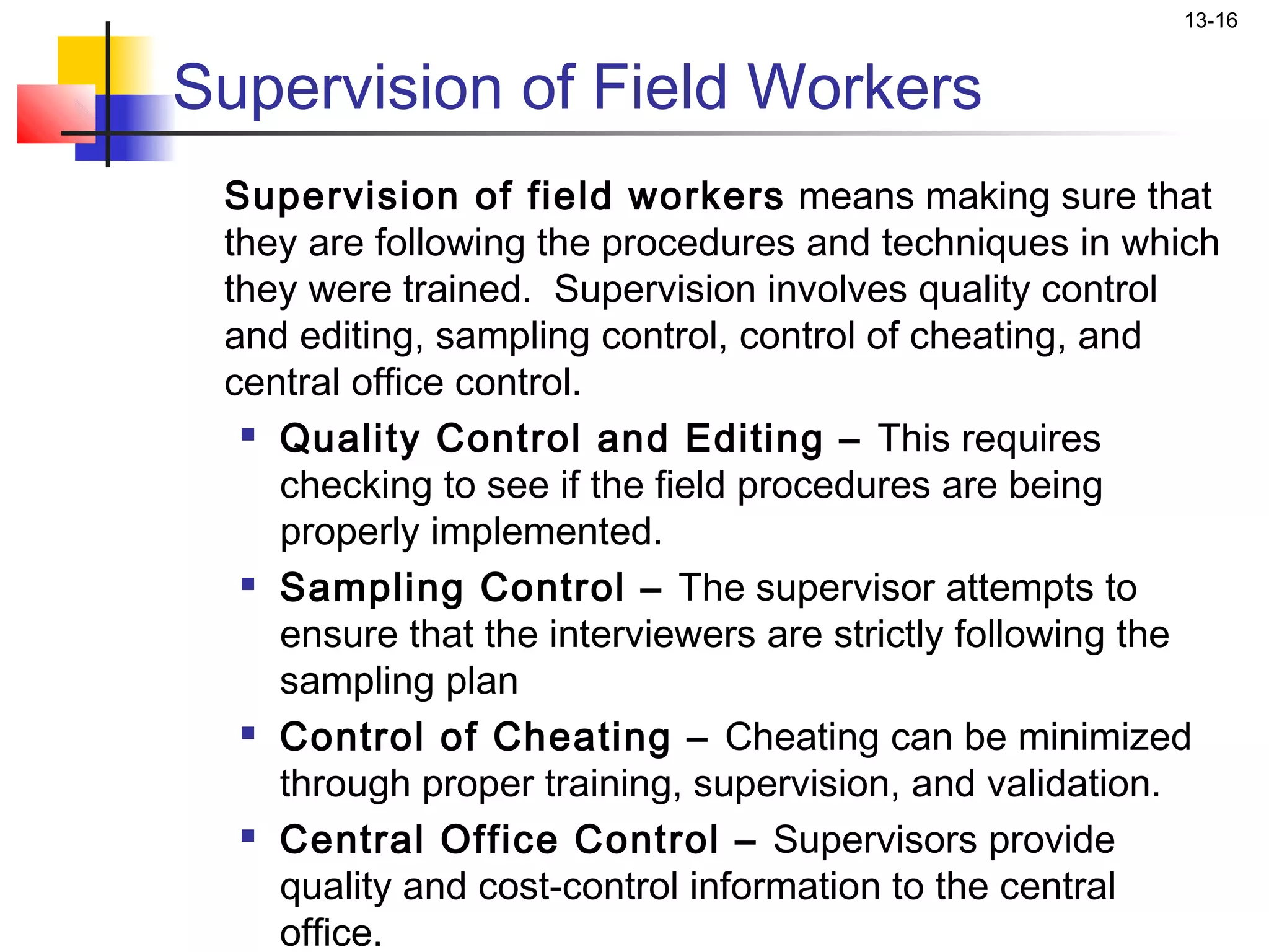 13-16


Supervision of Field Workers
 Supervision of field workers means making sure that
 they are following the procedures and techniques in which
 they were trained. Supervision involves quality control
 and editing, sampling control, control of cheating, and
 central office control.
   Quality Control and Editing – This requires

    checking to see if the field procedures are being
    properly implemented.
   Sampling Control – The supervisor attempts to

    ensure that the interviewers are strictly following the
    sampling plan
   Control of Cheating – Cheating can be minimized

    through proper training, supervision, and validation.
   Central Office Control – Supervisors provide

    quality and cost-control information to the central
    office.
 