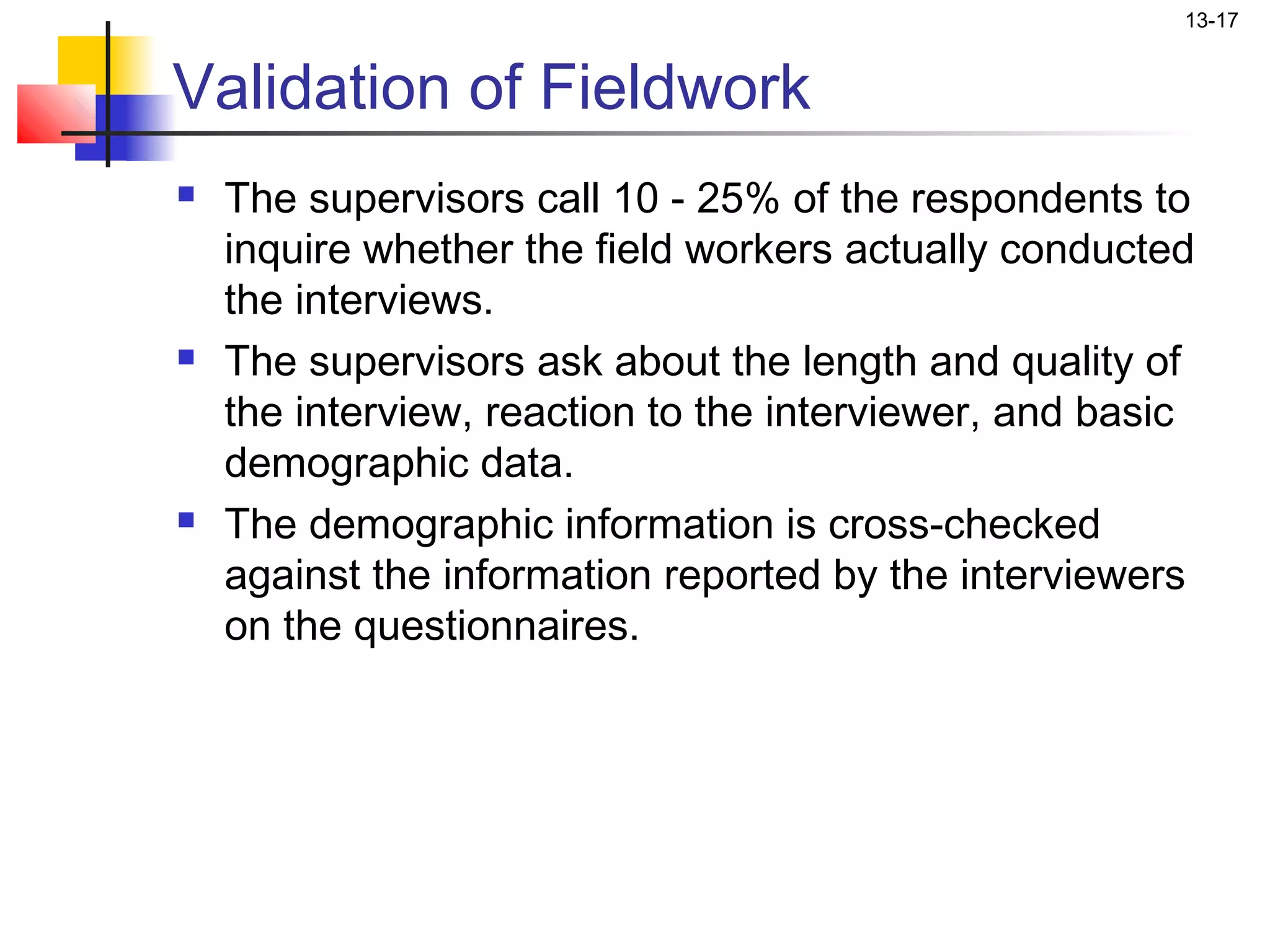 13-17


Validation of Fieldwork
   The supervisors call 10 - 25% of the respondents to
    inquire whether the field workers actually conducted
    the interviews.
   The supervisors ask about the length and quality of
    the interview, reaction to the interviewer, and basic
    demographic data.
   The demographic information is cross-checked
    against the information reported by the interviewers
    on the questionnaires.
 