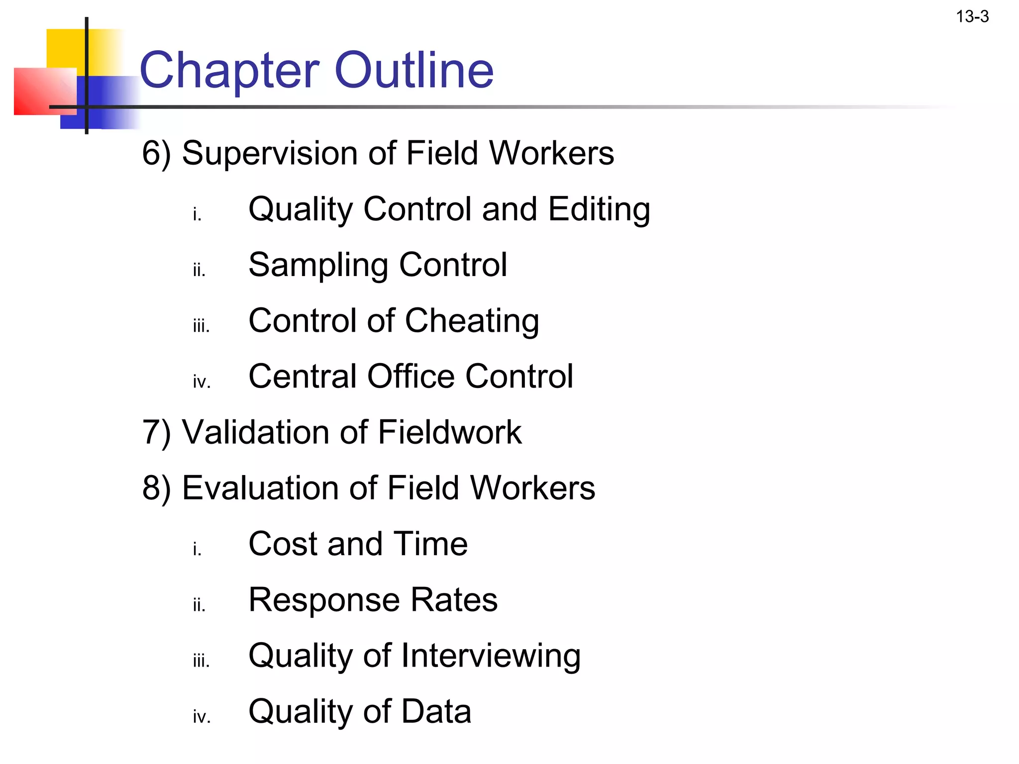 13-3


Chapter Outline
6) Supervision of Field Workers
   i.     Quality Control and Editing
   ii.    Sampling Control
   iii.   Control of Cheating
   iv.    Central Office Control
7) Validation of Fieldwork
8) Evaluation of Field Workers
   i.     Cost and Time
   ii.    Response Rates
   iii.   Quality of Interviewing
   iv.    Quality of Data
 