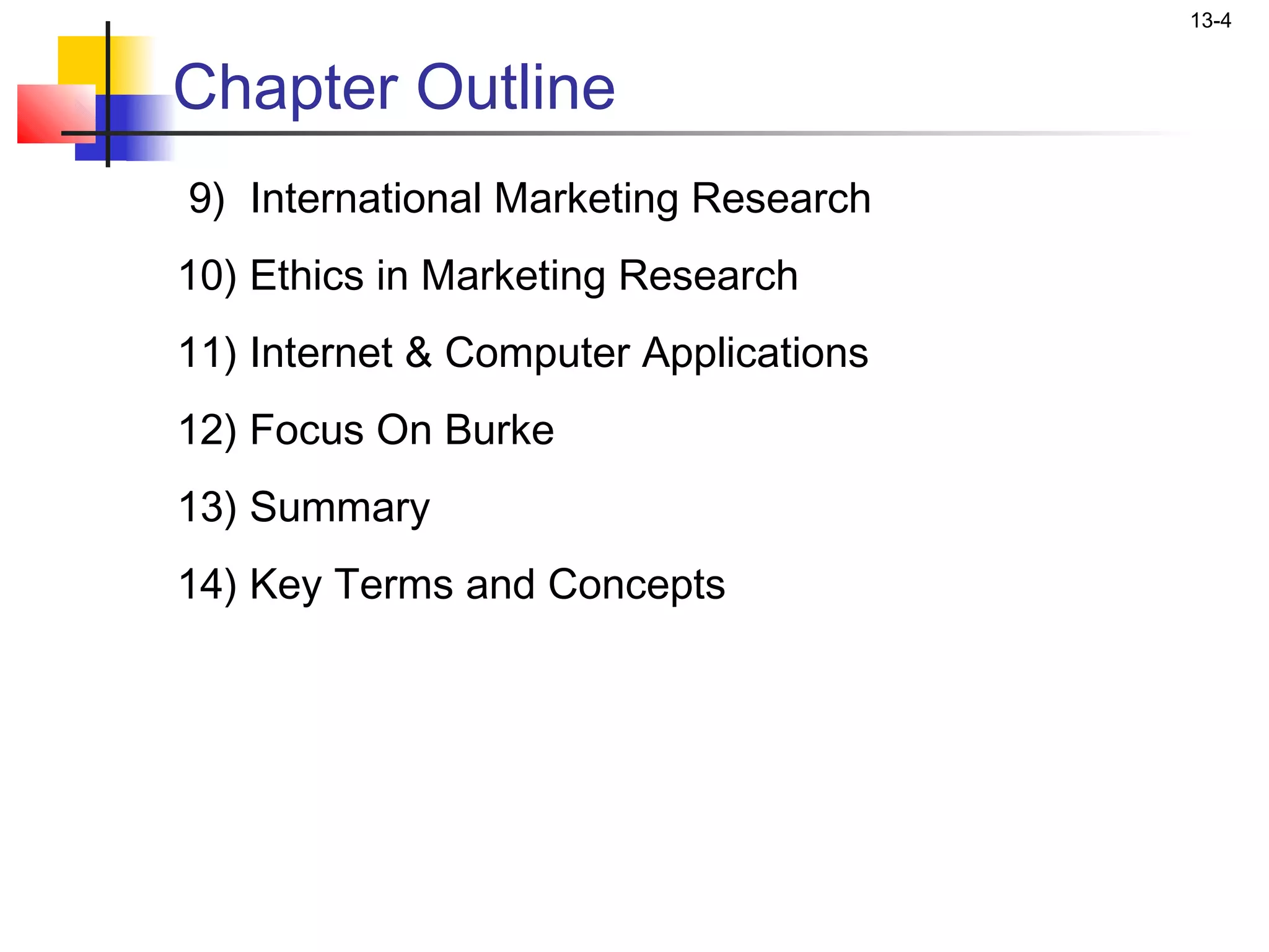 13-4


Chapter Outline
9) International Marketing Research
10) Ethics in Marketing Research
11) Internet & Computer Applications
12) Focus On Burke
13) Summary
14) Key Terms and Concepts
 