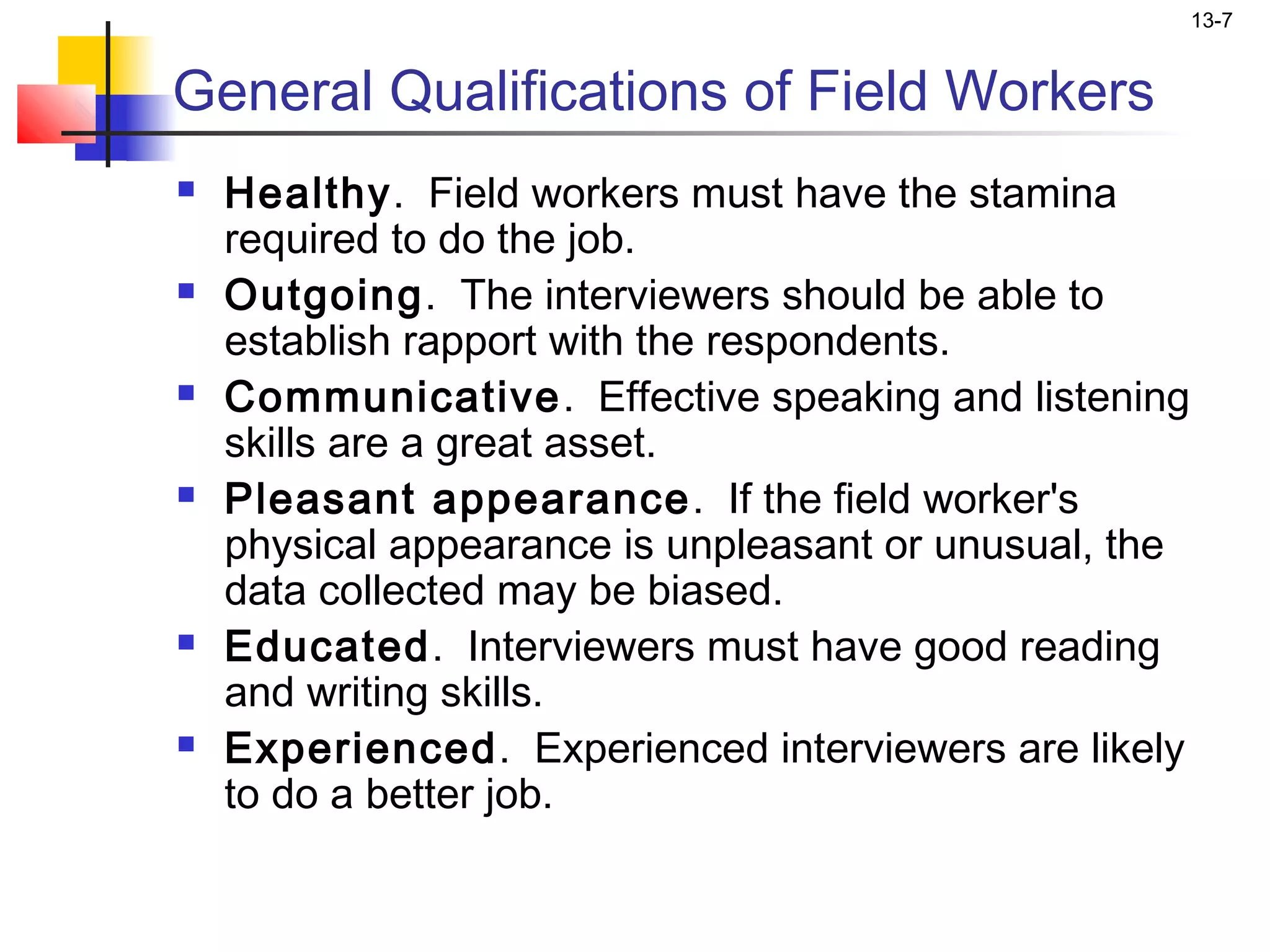 13-7


General Qualifications of Field Workers
   Healthy. Field workers must have the stamina
    required to do the job.
   Outgoing. The interviewers should be able to
    establish rapport with the respondents.
   Communicative. Effective speaking and listening
    skills are a great asset.
   Pleasant appearance. If the field worker's
    physical appearance is unpleasant or unusual, the
    data collected may be biased.
   Educated. Interviewers must have good reading
    and writing skills.
   Experienced. Experienced interviewers are likely
    to do a better job.
 