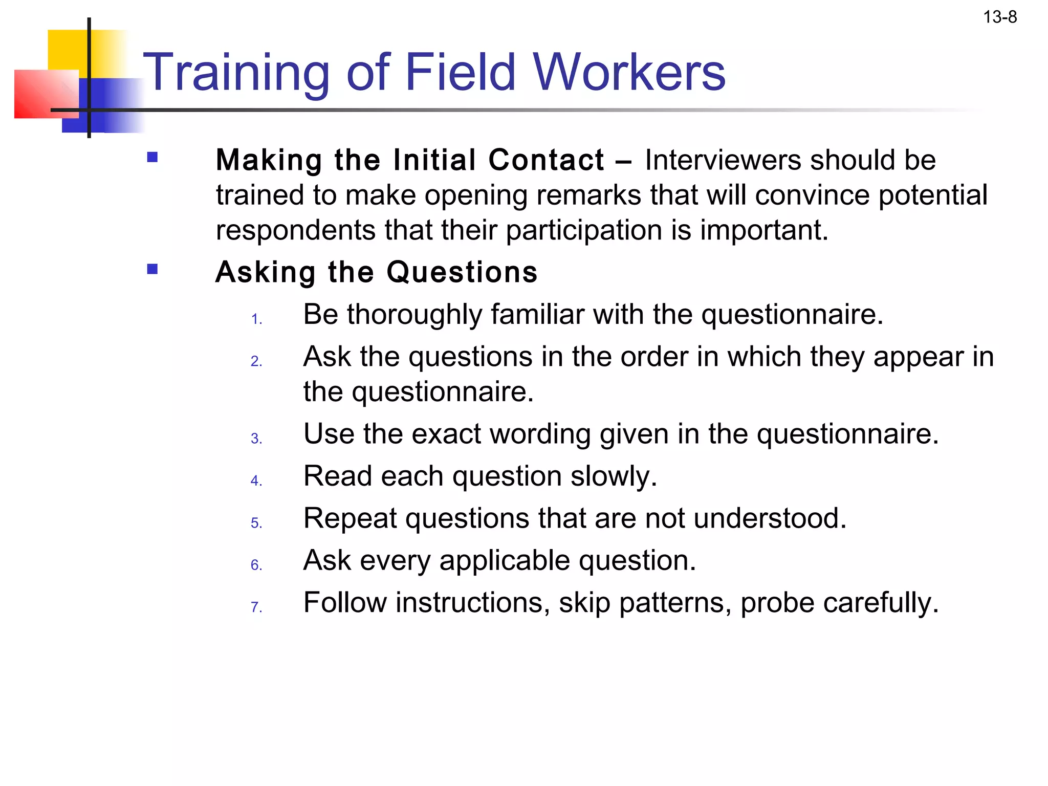 13-8


Training of Field Workers
   Making the Initial Contact – Interviewers should be
    trained to make opening remarks that will convince potential
    respondents that their participation is important.
   Asking the Questions
       1.  Be thoroughly familiar with the questionnaire.
       2.  Ask the questions in the order in which they appear in
           the questionnaire.
       3.  Use the exact wording given in the questionnaire.
       4.  Read each question slowly.
       5.  Repeat questions that are not understood.
       6.  Ask every applicable question.
       7.  Follow instructions, skip patterns, probe carefully.
 