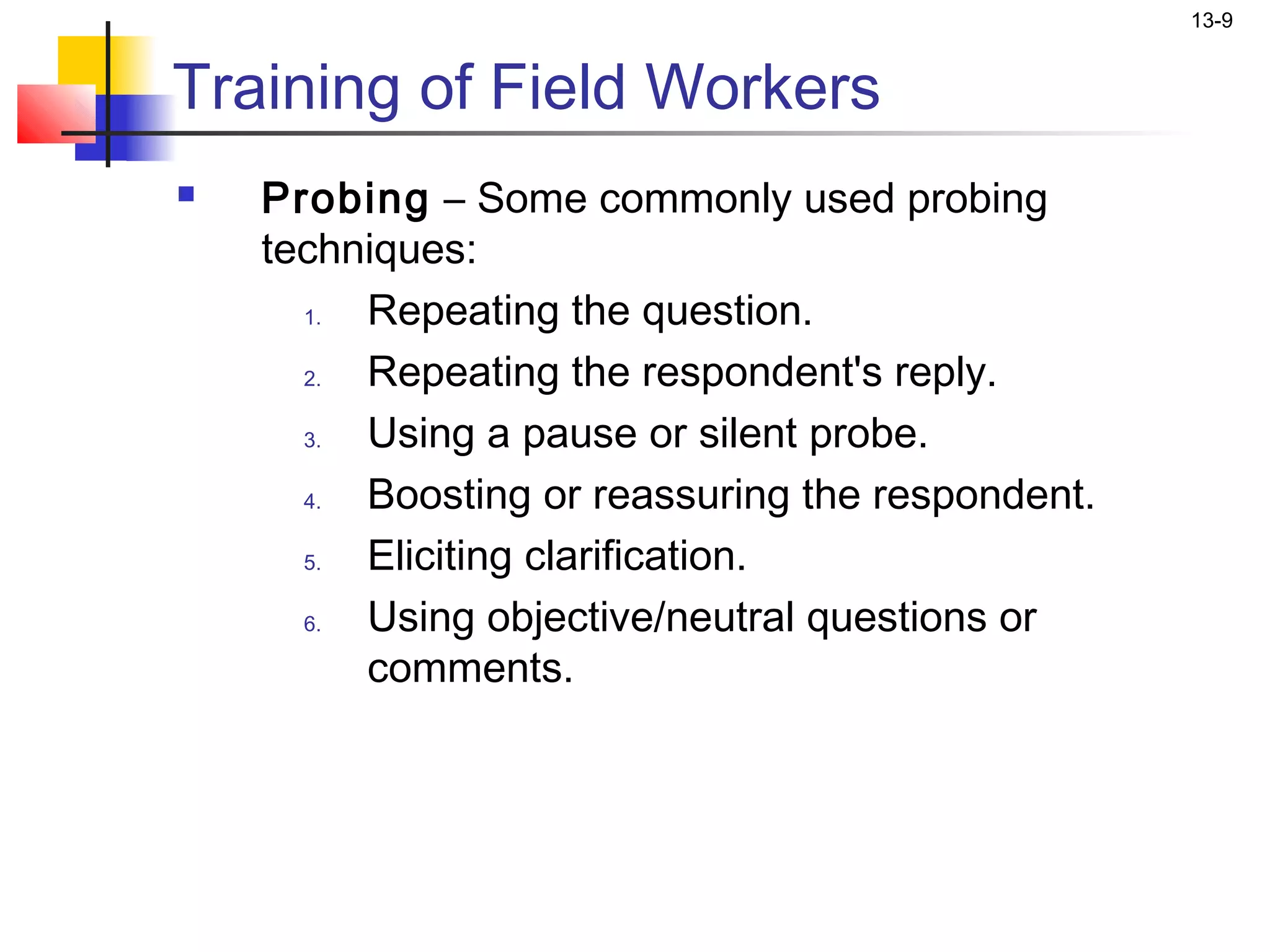13-9


Training of Field Workers
   Probing – Some commonly used probing
    techniques:
      1. Repeating the question.
      2. Repeating the respondent's reply.
      3. Using a pause or silent probe.
      4. Boosting or reassuring the respondent.
      5. Eliciting clarification.
      6. Using objective/neutral questions or
         comments.
 