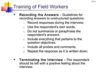 13-11


Training of Field Workers
   Recording the Answers – Guidelines for
    recording answers to unstructured questions:
       1. Record responses during the interview.
       2. Use the respondent's own words.
       3. Do not summarize or paraphrase the
          respondent's answers.
       4. Include everything that pertains to the
          question objectives.
       5. Include all probes and comments.
       6. Repeat the response as it is written down.
 
   Terminating the Interview – The respondent
    should be left with a positive feeling about the
    interview.
 