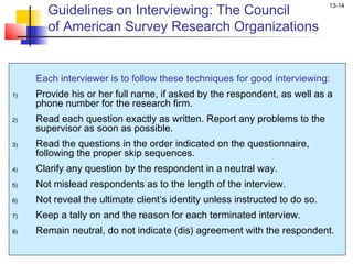 Guidelines on Interviewing: The Council
                                                                             13-14


       of American Survey Research Organizations


     Each interviewer is to follow these techniques for good interviewing:
1)   Provide his or her full name, if asked by the respondent, as well as a
     phone number for the research firm.
2)   Read each question exactly as written. Report any problems to the
     supervisor as soon as possible.
3)   Read the questions in the order indicated on the questionnaire,
     following the proper skip sequences.
4)   Clarify any question by the respondent in a neutral way.
5)   Not mislead respondents as to the length of the interview.
6)   Not reveal the ultimate client’s identity unless instructed to do so.
7)   Keep a tally on and the reason for each terminated interview.
8)   Remain neutral, do not indicate (dis) agreement with the respondent.
 