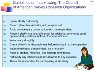 Guidelines on Interviewing: The Council
                                                                             13-15


        of American Survey Research Organizations


9)    Speak slowly & distinctly.
10)   Record all replies verbatim, not paraphrased.
11)   Avoid unnecessary conversation with the respondent.
12)   Probe & clarify in a neutral manner for additional comments on all
      open-ended questions, unless otherwise indicated.
13)   Write neatly & legibly.
14)   Check all work for thoroughness before turning in to the supervisor.
15)   When terminating a respondent, do it neutrally.
16)   Keep all studies, materials, and findings confidential.
17)   Not falsify any interviews or any answers to any question.
18)   Thank the respondent for participating in the study.
 