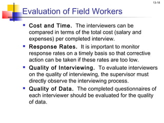 13-18


Evaluation of Field Workers
   Cost and Time. The interviewers can be
    compared in terms of the total cost (salary and
    expenses) per completed interview.
   Response Rates. It is important to monitor
    response rates on a timely basis so that corrective
    action can be taken if these rates are too low.
   Quality of Interviewing. To evaluate interviewers
    on the quality of interviewing, the supervisor must
    directly observe the interviewing process.
   Quality of Data. The completed questionnaires of
    each interviewer should be evaluated for the quality
    of data.
 