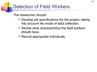 13-6


Selection of Field Workers
The researcher should:
    Develop job specifications for the project, taking

     into account the mode of data collection.
    Decide what characteristics the field workers

     should have.
    Recruit appropriate individuals.
 