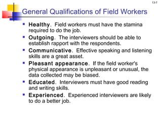 13-7


General Qualifications of Field Workers
   Healthy. Field workers must have the stamina
    required to do the job.
   Outgoing. The interviewers should be able to
    establish rapport with the respondents.
   Communicative. Effective speaking and listening
    skills are a great asset.
   Pleasant appearance. If the field worker's
    physical appearance is unpleasant or unusual, the
    data collected may be biased.
   Educated. Interviewers must have good reading
    and writing skills.
   Experienced. Experienced interviewers are likely
    to do a better job.
 