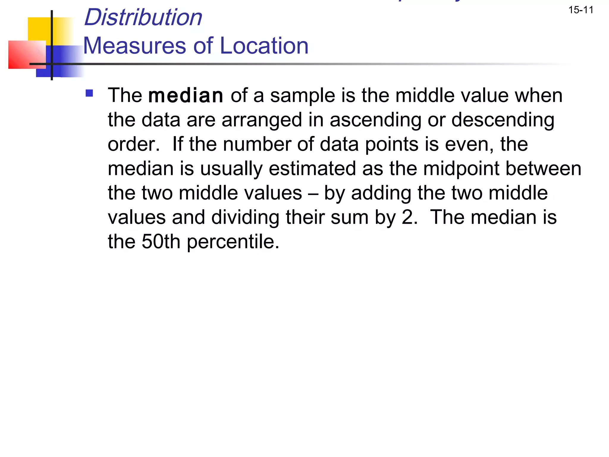 Distribution                                         15-11


Measures of Location
   The median of a sample is the middle value when
    the data are arranged in ascending or descending
    order. If the number of data points is even, the
    median is usually estimated as the midpoint between
    the two middle values – by adding the two middle
    values and dividing their sum by 2. The median is
    the 50th percentile.
 