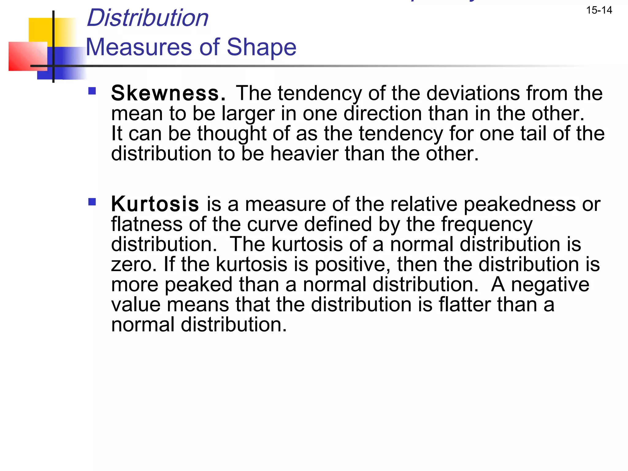 Distribution                                                 15-14


Measures of Shape
   Skewness. The tendency of the deviations from the
    mean to be larger in one direction than in the other.
    It can be thought of as the tendency for one tail of the
    distribution to be heavier than the other.

   Kurtosis is a measure of the relative peakedness or
    flatness of the curve defined by the frequency
    distribution. The kurtosis of a normal distribution is
    zero. If the kurtosis is positive, then the distribution is
    more peaked than a normal distribution. A negative
    value means that the distribution is flatter than a
    normal distribution.
 