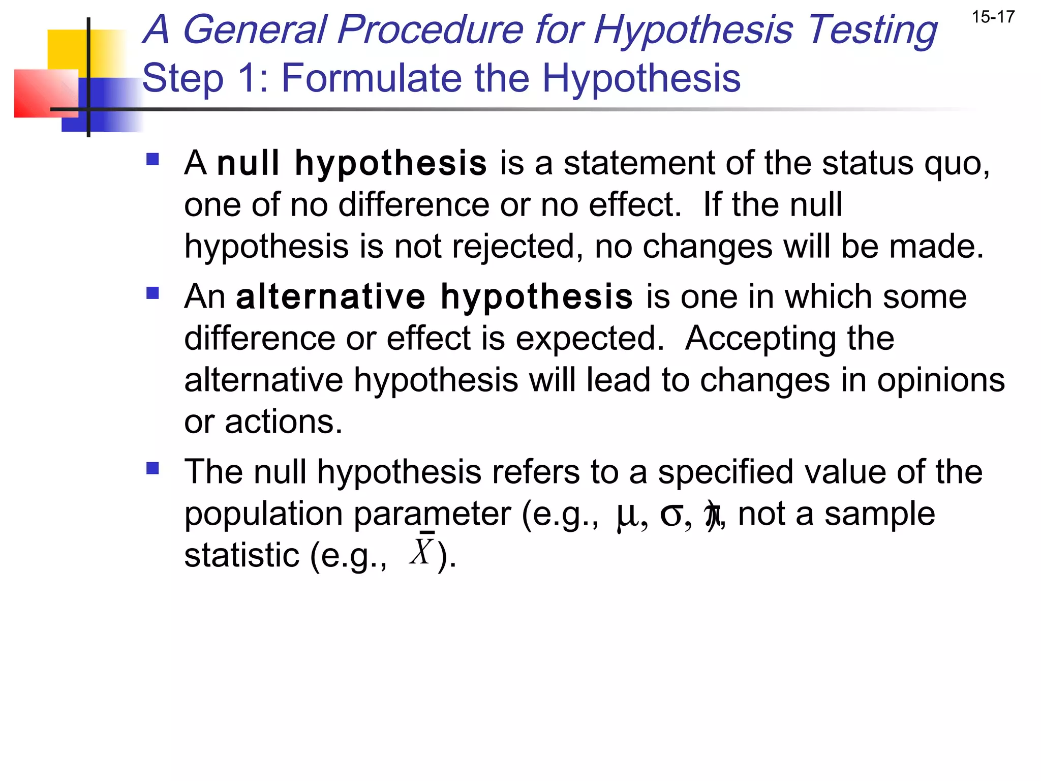 A General Procedure for Hypothesis Testing              15-17


Step 1: Formulate the Hypothesis
   A null hypothesis is a statement of the status quo,
    one of no difference or no effect. If the null
    hypothesis is not rejected, no changes will be made.
   An alternative hypothesis is one in which some
    difference or effect is expected. Accepting the
    alternative hypothesis will lead to changes in opinions
    or actions.
   The null hypothesis refers to a specified value of the
    population parameter (e.g., µ, σ, π not a sample
                                        ),
    statistic (e.g., X ).
 